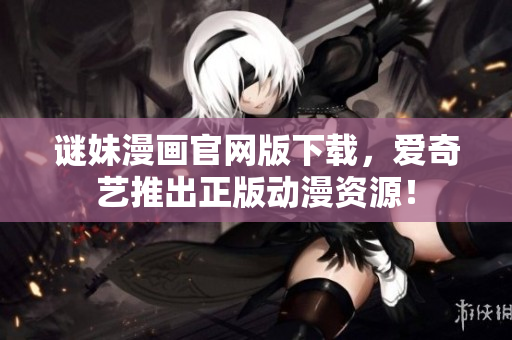 谜妹漫画官网版下载，爱奇艺推出正版动漫资源！