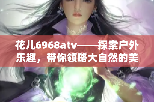 花儿6968atv——探索户外乐趣，带你领略大自然的美丽之景