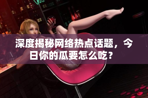 深度揭秘网络热点话题，今日你的瓜要怎么吃？ 