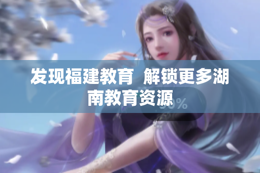 发现福建教育  解锁更多湖南教育资源