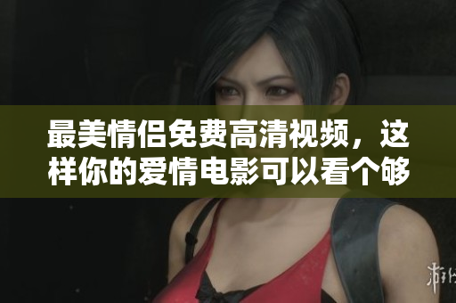 最美情侣免费高清视频，这样你的爱情电影可以看个够