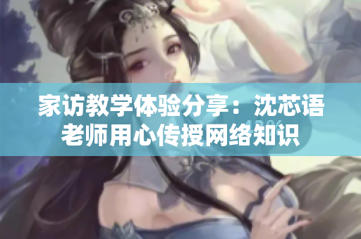 家访教学体验分享：沈芯语老师用心传授网络知识