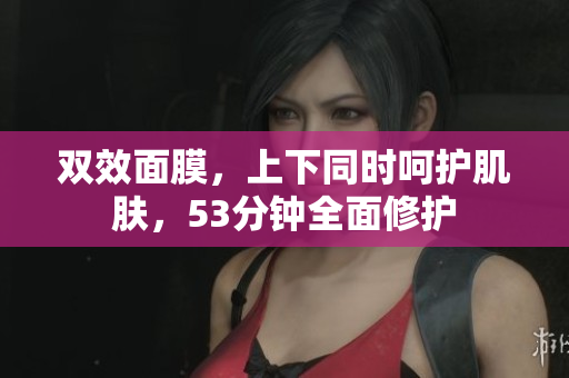 双效面膜，上下同时呵护肌肤，53分钟全面修护