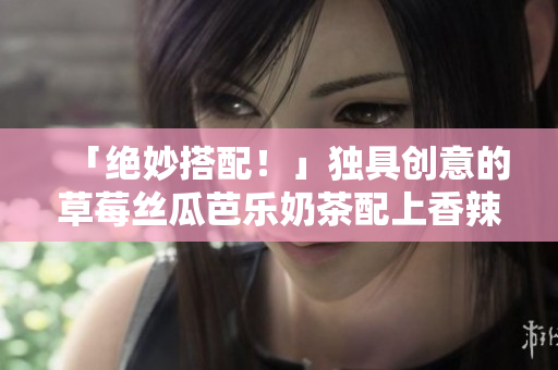 「绝妙搭配！」独具创意的草莓丝瓜芭乐奶茶配上香辣鸭脖
