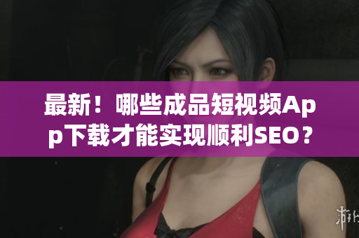 最新！哪些成品短视频App下载才能实现顺利SEO？
