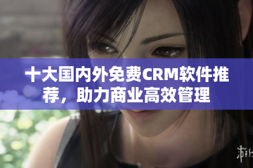 十大国内外免费CRM软件推荐，助力商业高效管理