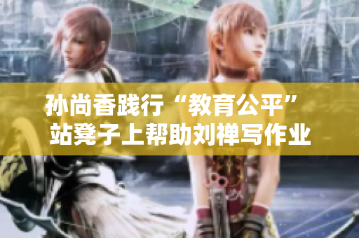 孙尚香践行“教育公平” 站凳子上帮助刘禅写作业