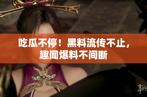 吃瓜不停！黑料流传不止，趣闻爆料不间断