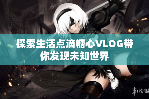 探索生活点滴糖心VLOG带你发现未知世界
