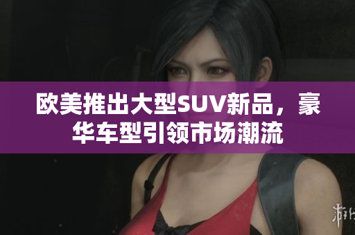 欧美推出大型SUV新品，豪华车型引领市场潮流