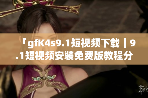 「gfK4s9.1短视频下载｜9.1短视频安装免费版教程分享」