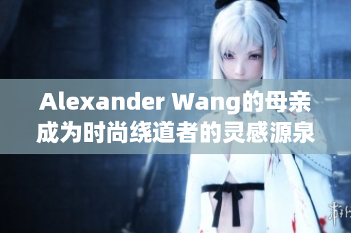 Alexander Wang的母亲成为时尚绕道者的灵感源泉