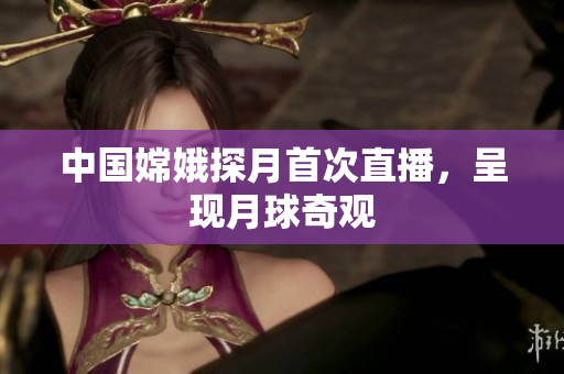 中国嫦娥探月首次直播，呈现月球奇观