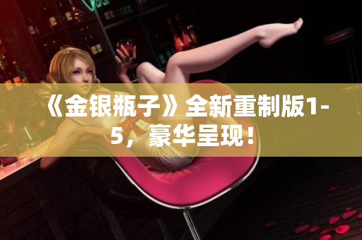 《金银瓶子》全新重制版1-5，豪华呈现！