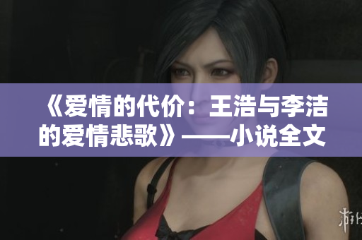 《爱情的代价：王浩与李洁的爱情悲歌》——小说全文赏析