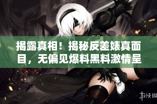 揭露真相！揭秘反差婊真面目，无偏见爆料黑料激情呈现