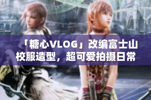 「糖心VLOG」改编富士山校服造型，超可爱拍摄日常！