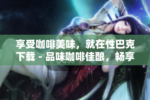 享受咖啡美味，就在性巴克下载 - 品味咖啡佳酿，畅享性巴克下载