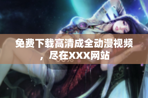 免费下载高清成全动漫视频，尽在XXX网站