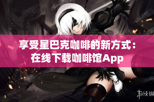 享受星巴克咖啡的新方式：在线下载咖啡馆App