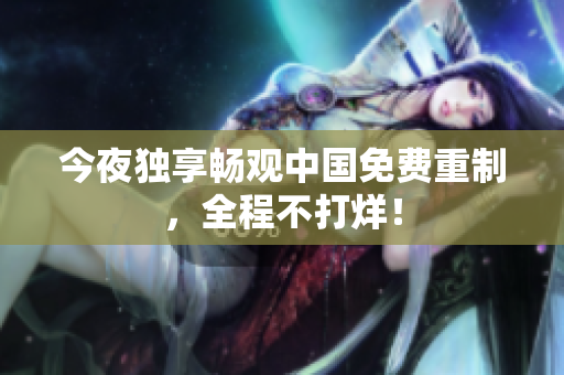 今夜独享畅观中国免费重制，全程不打烊！