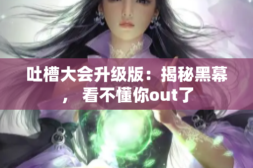 吐槽大会升级版：揭秘黑幕， 看不懂你out了