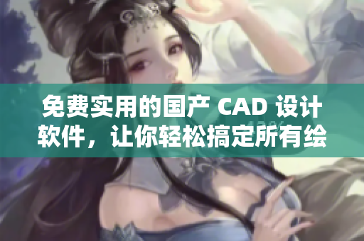 免费实用的国产 CAD 设计软件，让你轻松搞定所有绘图需求