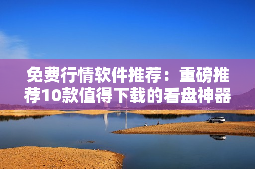 免费行情软件推荐：重磅推荐10款值得下载的看盘神器
