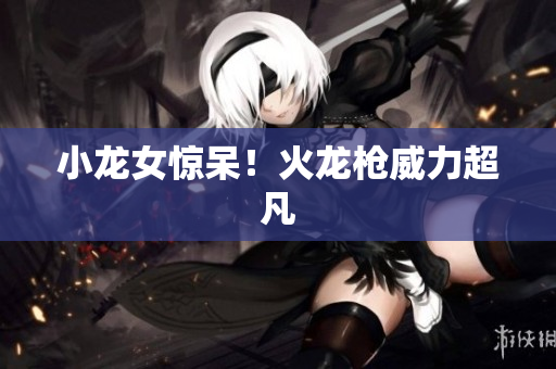 小龙女惊呆！火龙枪威力超凡