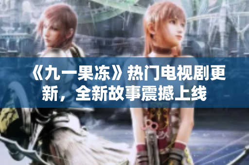 《九一果冻》热门电视剧更新，全新故事震撼上线