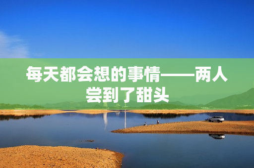 每天都会想的事情——两人尝到了甜头