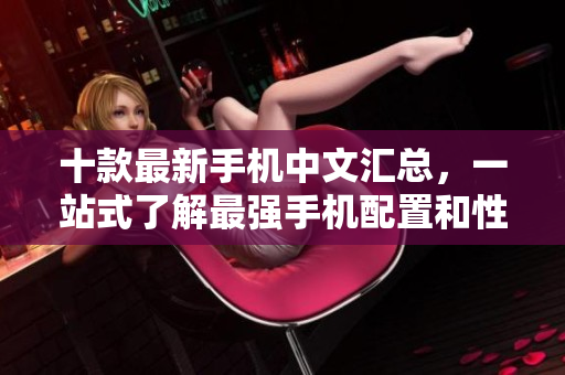 十款最新手机中文汇总，一站式了解最强手机配置和性能！