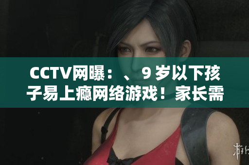 CCTV网曝：、９岁以下孩子易上瘾网络游戏！家长需重视