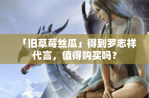 「旧草莓丝瓜」得到罗志祥代言，值得购买吗？