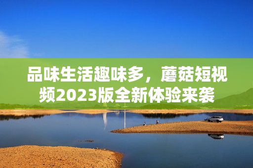 品味生活趣味多，蘑菇短视频2023版全新体验来袭