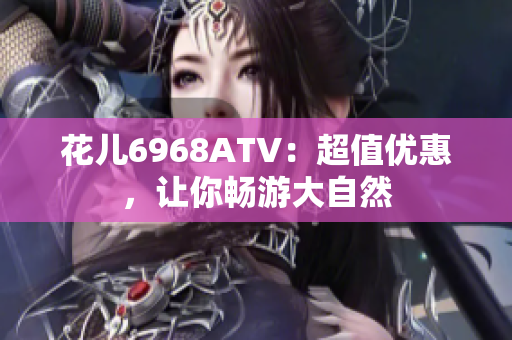 花儿6968ATV：超值优惠，让你畅游大自然