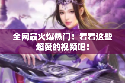 全网最火爆热门！看看这些超赞的视频吧！