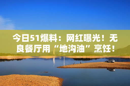 今日51爆料：网红曝光！无良餐厅用“地沟油”烹饪！