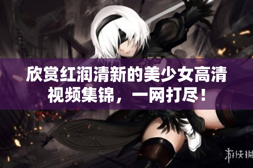 欣赏红润清新的美少女高清视频集锦，一网打尽！