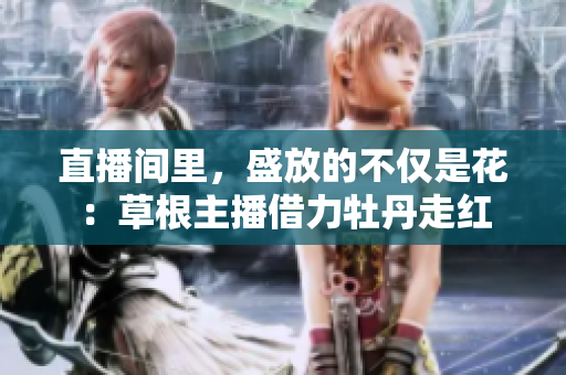 直播间里，盛放的不仅是花：草根主播借力牡丹走红