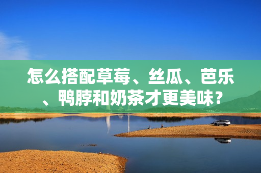怎么搭配草莓、丝瓜、芭乐、鸭脖和奶茶才更美味？