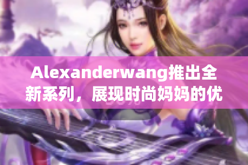 Alexanderwang推出全新系列，展现时尚妈妈的优雅风范