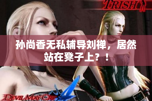 孙尚香无私辅导刘禅，居然站在凳子上？！