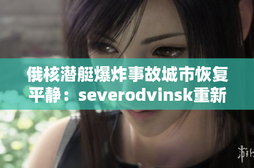 俄核潜艇爆炸事故城市恢复平静：severodvinsk重新焕发生机