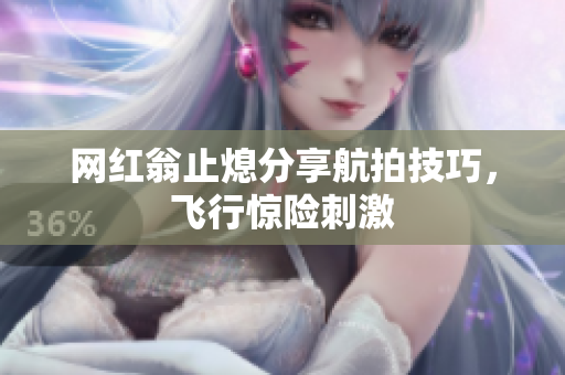 网红翁止熄分享航拍技巧，飞行惊险刺激