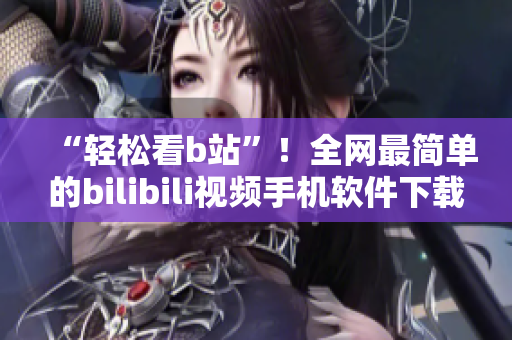 “轻松看b站”！全网最简单的bilibili视频手机软件下载与安装
