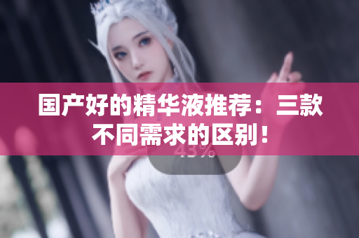 国产好的精华液推荐：三款不同需求的区别！