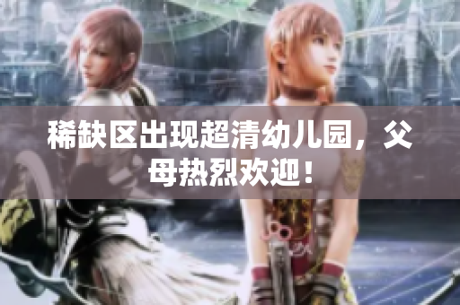 稀缺区出现超清幼儿园，父母热烈欢迎！