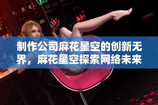 制作公司麻花星空的创新无界，麻花星空探索网络未来