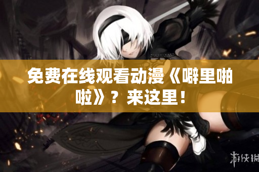 免费在线观看动漫《噼里啪啦》？来这里！